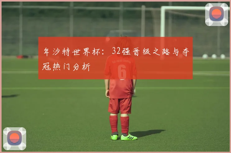 年沙特世界杯：32强晋级之路与夺冠热门分析