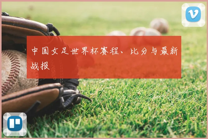 中国女足世界杯赛程、比分与最新战报